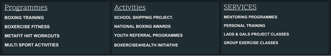 Activities SCHOOL SKIPPING PROJECT.  NATIONAL BOXING AWARDS  YOUTH REFERRAL PROGRAMMES  BOXERCISE4HEALTH INITIATIVE   SERVICES MENTORING PROGRAMMES  PERSONAL TRAINING  LADS & GALS PROJECT CLASSES  GROUP EXERCISE CLASSES  Programmes BOXING TRAINING BOXERCISE FITNESS METAFIT HIIT WORKOUTS MULTI SPORT ACTIVITIES